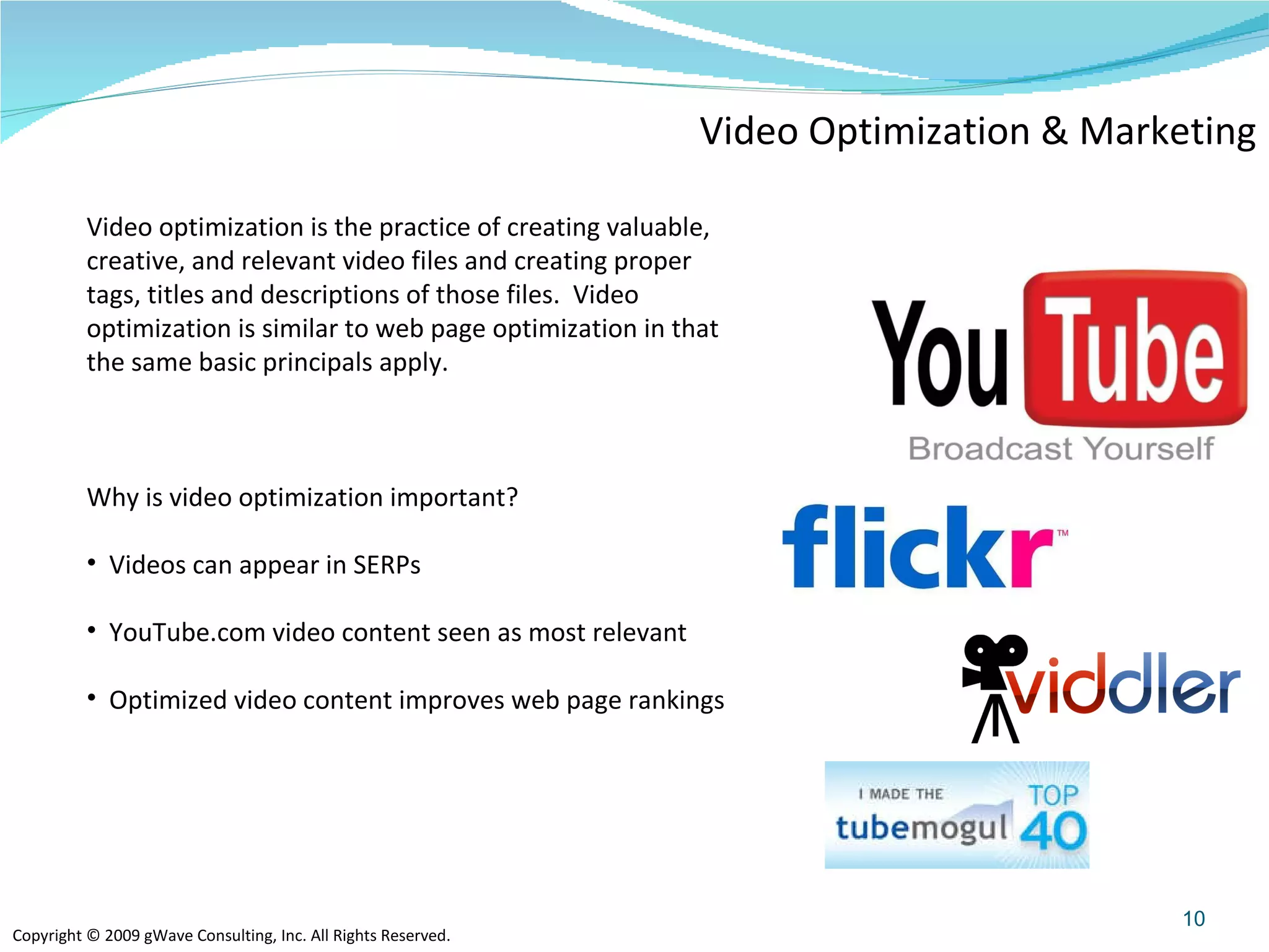 Video Optimization & Marketing Video optimization is the practice of creating valuable, creative, and relevant video files and creating proper tags, titles and descriptions of those files.  Video optimization is similar to web page optimization in that the same basic principals apply.    Why is video optimization important? Videos can appear in SERPs YouTube.com video content seen as most relevant Optimized video content improves web page rankings 