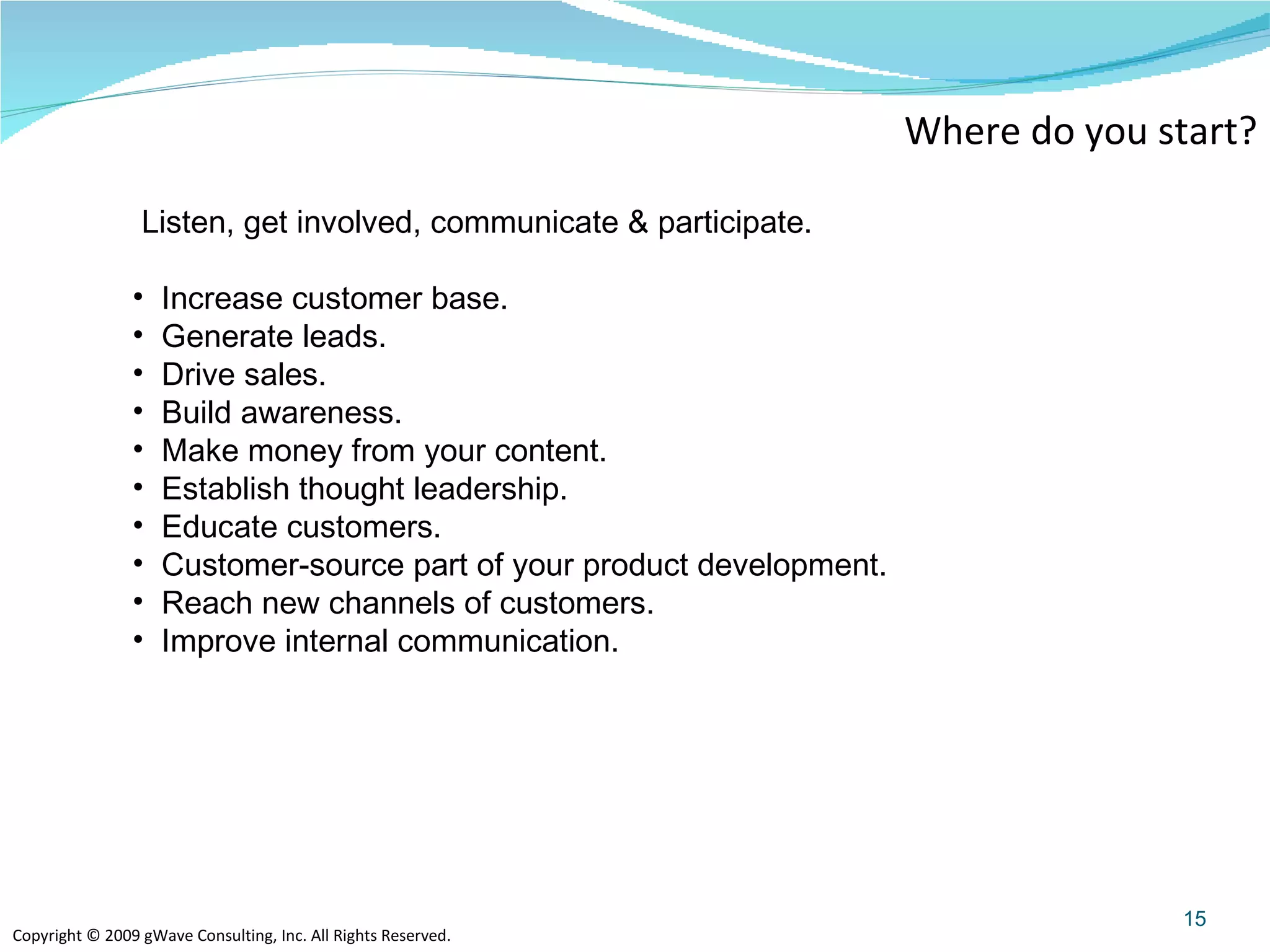 Where do you start? Listen, get involved, communicate & participate.  Increase customer base. Generate leads. Drive sales. Build awareness. Make money from your content. Establish thought leadership. Educate customers. Customer-source part of your product development. Reach new channels of customers. Improve internal communication.  