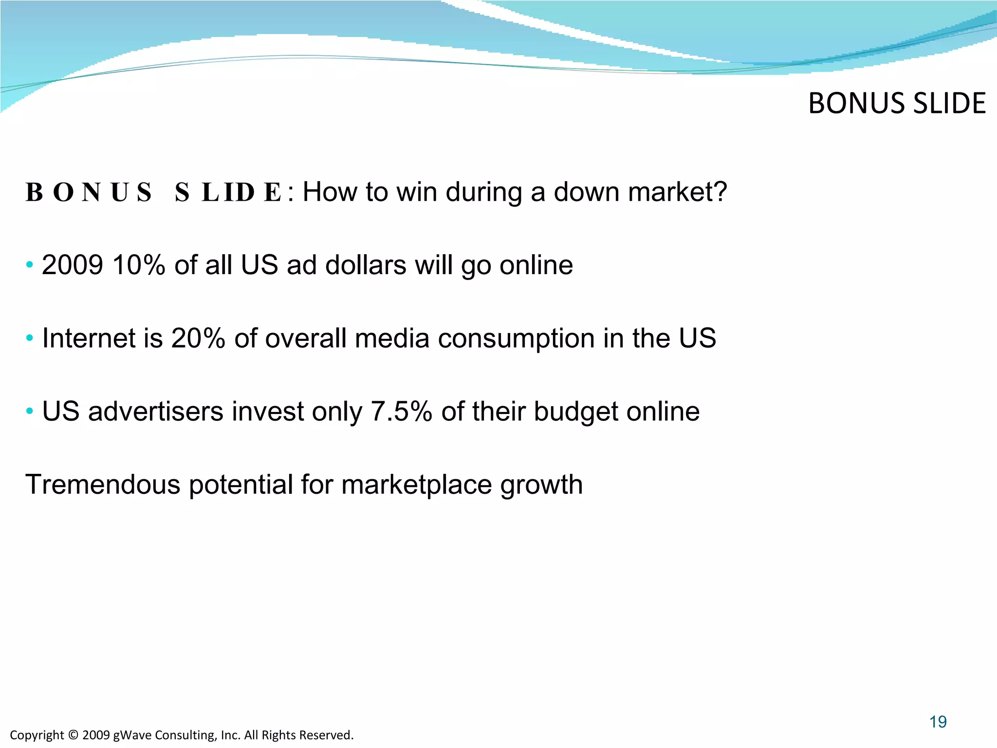 BONUS SLIDE : How to win during a down market? 2009 10% of all US ad dollars will go online Internet is 20% of overall media consumption in the US US advertisers invest only 7.5% of their budget online Tremendous potential for marketplace growth  BONUS SLIDE 