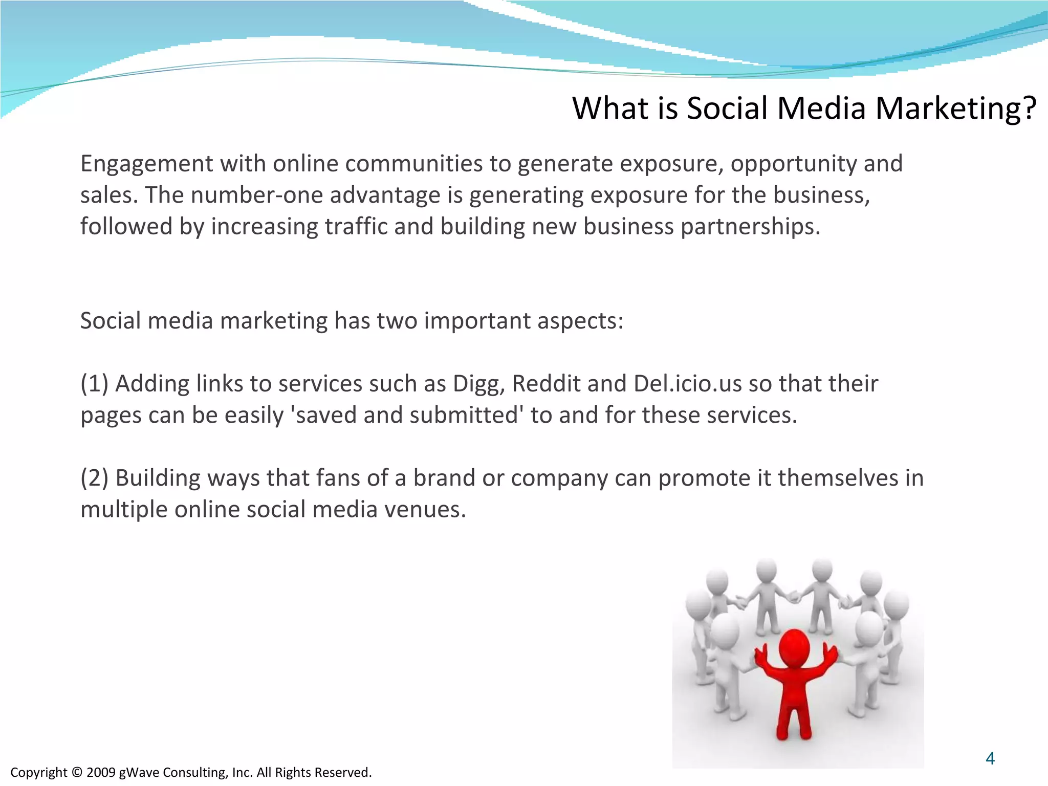 What is Social Media Marketing? Engagement with online communities to generate exposure, opportunity and sales. The number-one advantage is generating exposure for the business, followed by increasing traffic and building new business partnerships. Social media marketing has two important aspects: (1) Adding links to services such as Digg, Reddit and Del.icio.us so that their pages can be easily 'saved and submitted' to and for these services. (2) Building ways that fans of a brand or company can promote it themselves in multiple online social media venues. 