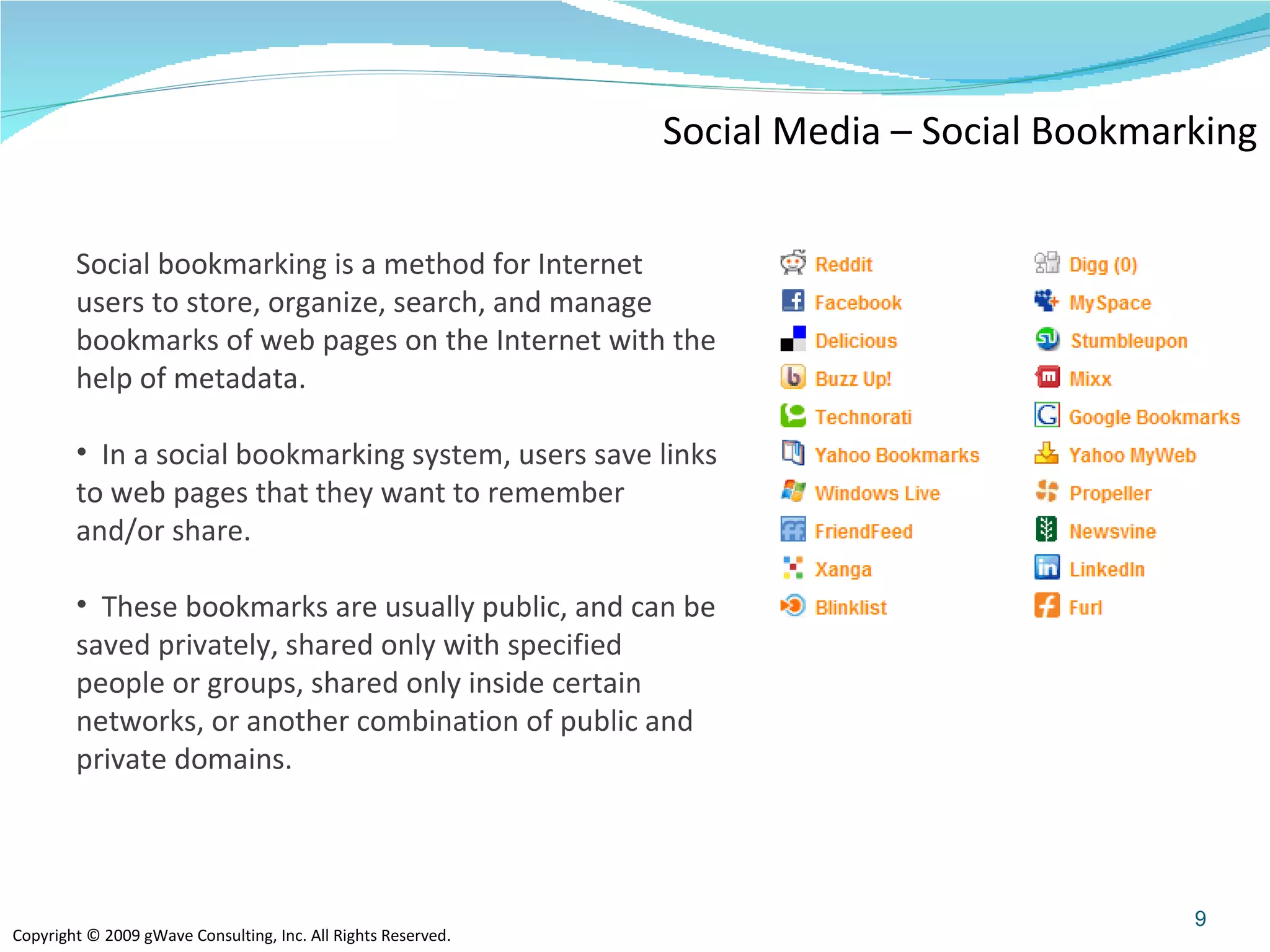 Social Media – Social Bookmarking Social bookmarking is a method for Internet users to store, organize, search, and manage bookmarks of web pages on the Internet with the help of metadata. In a social bookmarking system, users save links to web pages that they want to remember and/or share.  These bookmarks are usually public, and can be saved privately, shared only with specified people or groups, shared only inside certain networks, or another combination of public and private domains.  