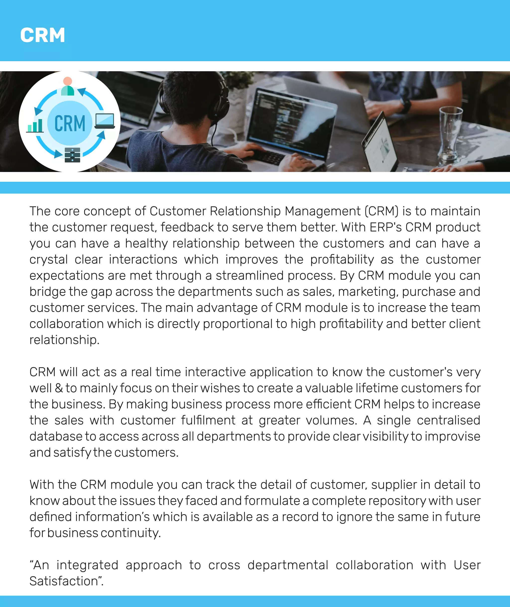 The core concept of Customer Relationship Management (CRM) is to maintain
the customer request, feedback to serve them better. With ERP's CRM product
you can have a healthy relationship between the customers and can have a
crystal clear interactions which improves the proﬁtability as the customer
expectations are met through a streamlined process. By CRM module you can
bridge the gap across the departments such as sales, marketing, purchase and
customer services. The main advantage of CRM module is to increase the team
collaboration which is directly proportional to high proﬁtability and better client
relationship.
CRM will act as a real time interactive application to know the customer's very
well & to mainlyfocus on theirwishes to create a valuable lifetime customers for
the business. By making business process more e cient CRM helps to increase
the sales with customer fulﬁlment at greater volumes. A single centralised
database to access across all departments to provide clearvisibilityto improvise
and satisfythe customers.
With the CRM module you can track the detail of customer, supplier in detail to
know about the issues theyfaced and formulate a complete repositorywith user
deﬁned information’s which is available as a record to ignore the same in future
forbusiness continuity.
“An integrated approach to cross departmental collaboration with User
Satisfaction”.
CRM
CRM
 