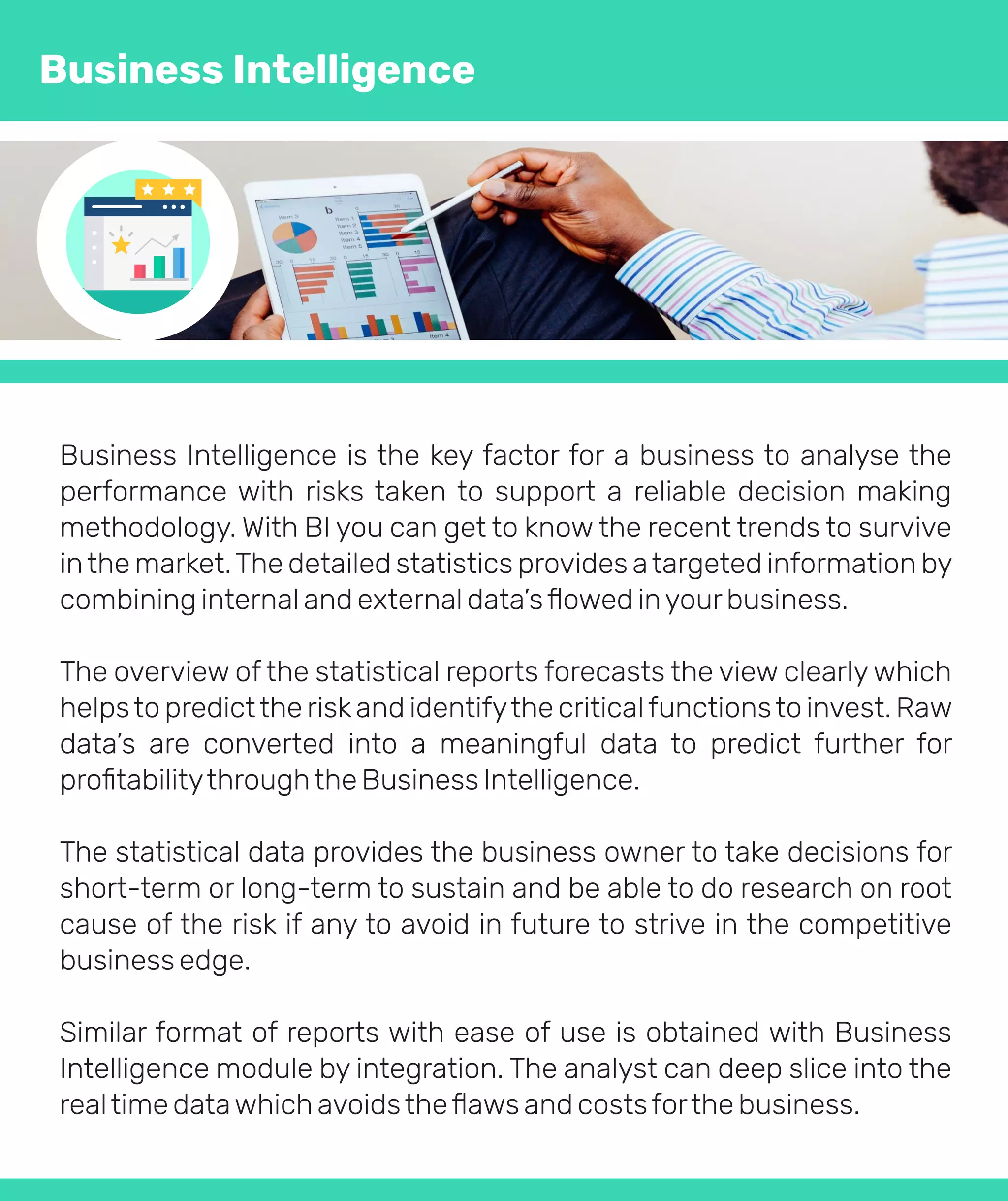 Business Intelligence is the key factor for a business to analyse the
performance with risks taken to support a reliable decision making
methodology. With BI you can get to know the recent trends to survive
inthe market.The detailed statistics provides atargeted information by
combining internal and external data’sﬂowed inyourbusiness.
The overview of the statistical reports forecasts the view clearly which
helpsto predictthe riskand identifythe criticalfunctionsto invest. Raw
data’s are converted into a meaningful data to predict further for
proﬁtabilitythroughthe Business Intelligence.
The statistical data provides the business owner to take decisions for
short-term or long-term to sustain and be able to do research on root
cause of the risk if any to avoid in future to strive in the competitive
business edge.
Similar format of reports with ease of use is obtained with Business
Intelligence module by integration. The analyst can deep slice into the
realtime datawhich avoidstheﬂaws and costsforthe business.
Business Intelligence
 