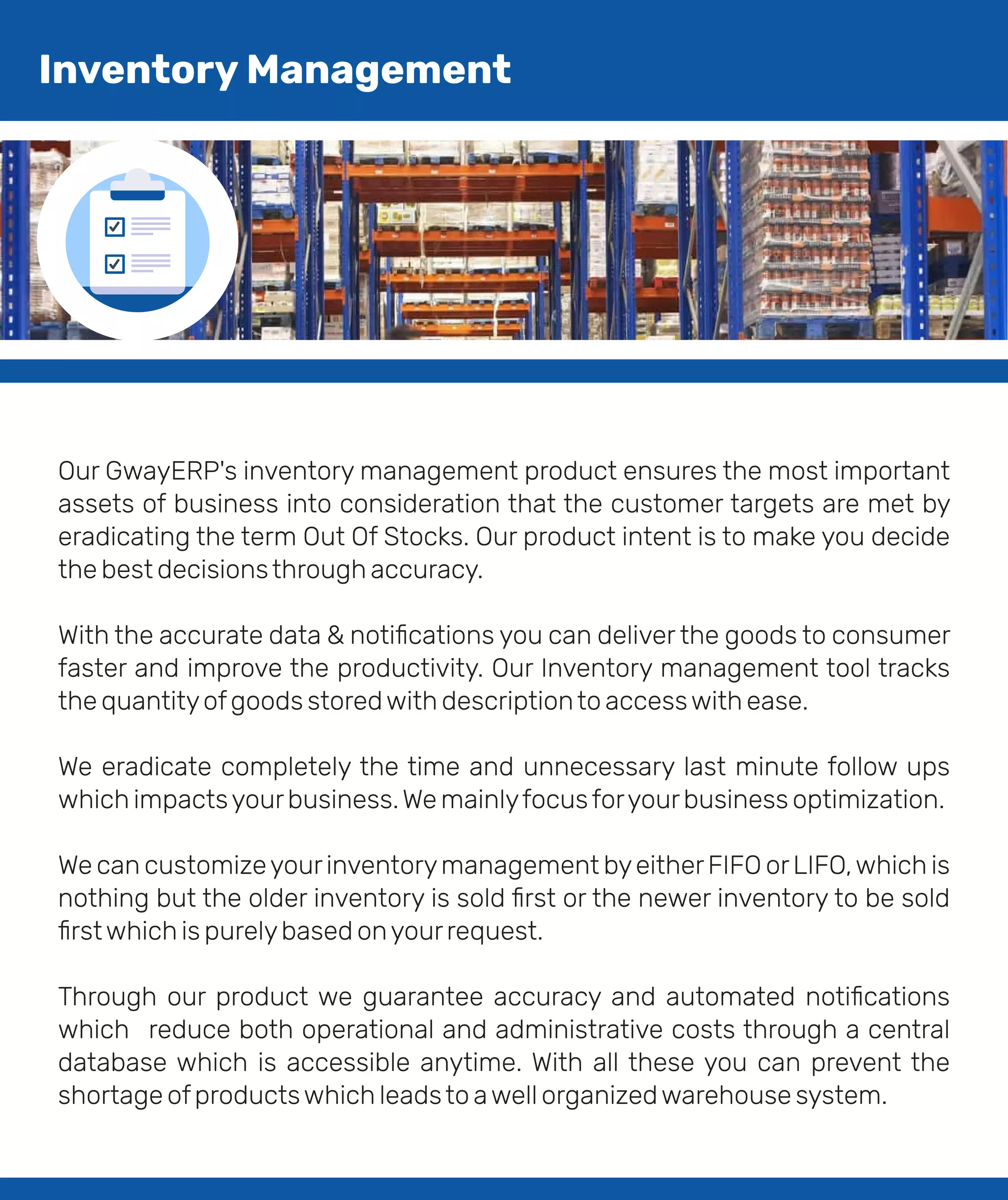 Our GwayERP's inventory management product ensures the most important
assets of business into consideration that the customer targets are met by
eradicating the term Out Of Stocks. Our product intent is to make you decide
the best decisionsthrough accuracy.
With the accurate data & notiﬁcations you can deliver the goods to consumer
faster and improve the productivity. Our Inventory management tool tracks
the quantityofgoods storedwith descriptionto accesswith ease.
We eradicate completely the time and unnecessary last minute follow ups
which impactsyourbusiness.We mainlyfocusforyourbusiness optimization.
We can customizeyourinventorymanagement byeitherFIFO orLIFO,which is
nothing but the older inventory is sold ﬁrst or the newer inventory to be sold
ﬁrstwhich is purelybased onyourrequest.
Through our product we guarantee accuracy and automated notiﬁcations
which reduce both operational and administrative costs through a central
database which is accessible anytime. With all these you can prevent the
shortage ofproductswhich leadsto awell organizedwarehouse system.
Inventory Management
 