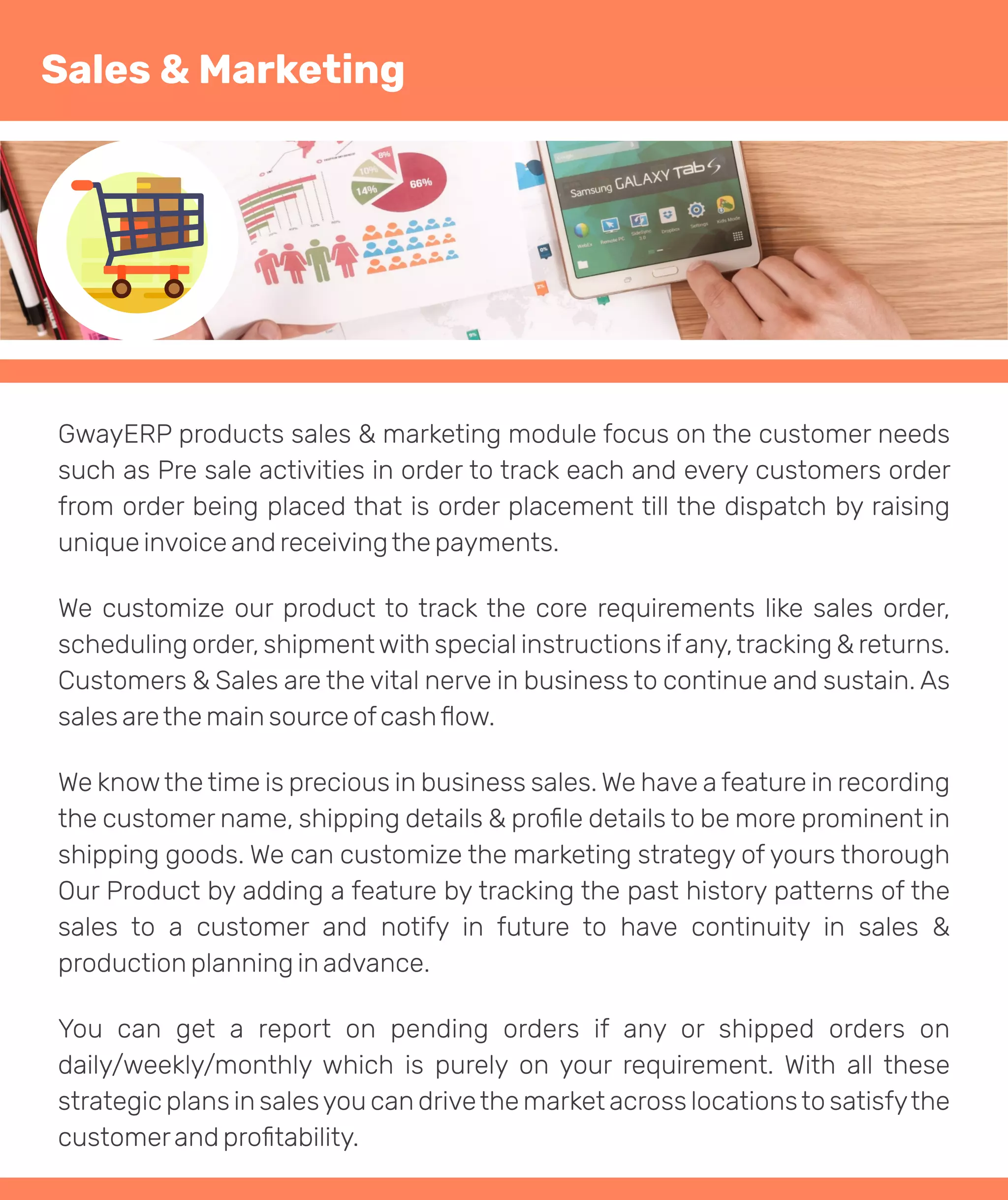 GwayERP products sales & marketing module focus on the customer needs
such as Pre sale activities in order to track each and every customers order
from order being placed that is order placement till the dispatch by raising
unique invoice and receivingthe payments.
We customize our product to track the core requirements like sales order,
scheduling order, shipmentwith special instructions ifany,tracking & returns.
Customers & Sales are the vital nerve in business to continue and sustain. As
sales arethe main source ofcashﬂow.
We knowthe time is precious in business sales. We have a feature in recording
the customer name, shipping details & proﬁle details to be more prominent in
shipping goods. We can customize the marketing strategy of yours thorough
Our Product by adding a feature by tracking the past history patterns of the
sales to a customer and notify in future to have continuity in sales &
production planning in advance.
You can get a report on pending orders if any or shipped orders on
daily/weekly/monthly which is purely on your requirement. With all these
strategic plans in salesyou can drivethe market across locationsto satisfythe
customerand proﬁtability.
Sales & Marketing
 