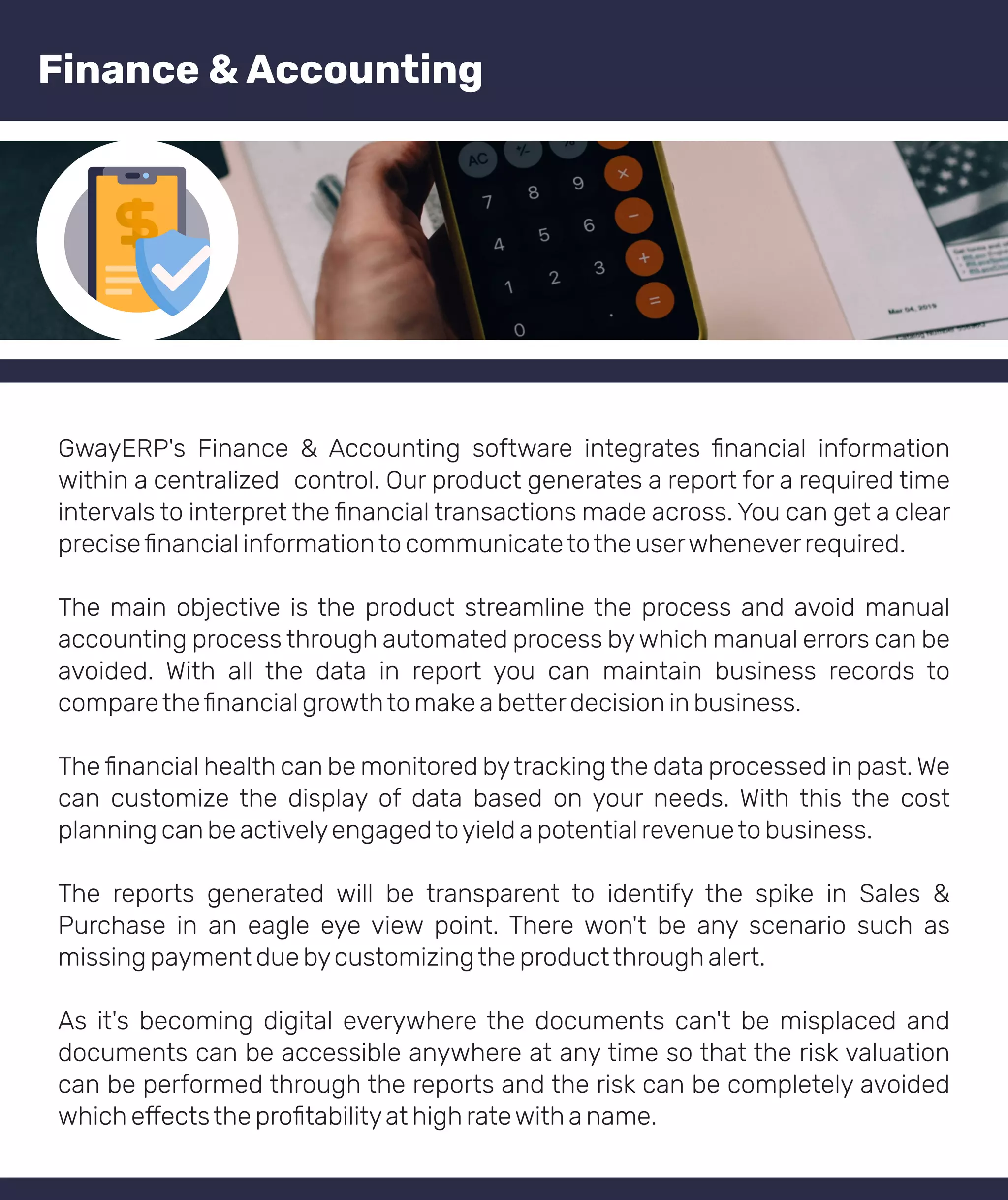 GwayERP's Finance & Accounting software integrates ﬁnancial information
within a centralized control. Our product generates a report for a required time
intervals to interpret the ﬁnancial transactions made across. You can get a clear
preciseﬁnancial informationto communicatetothe userwheneverrequired.
The main objective is the product streamline the process and avoid manual
accounting process through automated process bywhich manual errors can be
avoided. With all the data in report you can maintain business records to
comparetheﬁnancial growthto make a betterdecision in business.
The ﬁnancial health can be monitored bytracking the data processed in past. We
can customize the display of data based on your needs. With this the cost
planning can be activelyengagedtoyield a potential revenueto business.
The reports generated will be transparent to identify the spike in Sales &
Purchase in an eagle eye view point. There won't be any scenario such as
missing payment due bycustomizingthe productthrough alert.
As it's becoming digital everywhere the documents can't be misplaced and
documents can be accessible anywhere at any time so that the risk valuation
can be performed through the reports and the risk can be completely avoided
which e ectsthe proﬁtabilityat high ratewith a name.
Finance & Accounting
 
