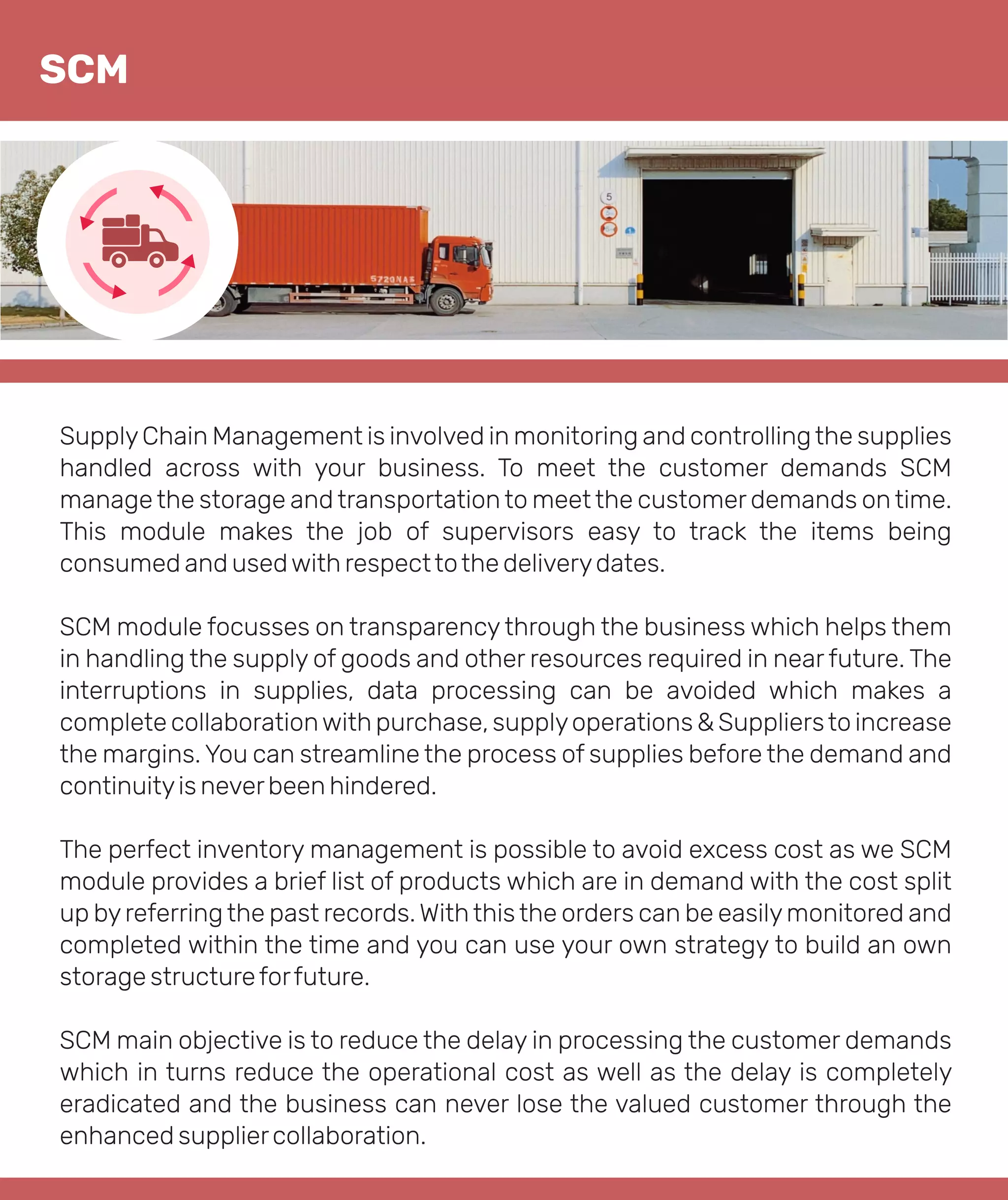SupplyChain Management is involved in monitoring and controllingthe supplies
handled across with your business. To meet the customer demands SCM
manage the storage and transportation to meet the customer demands on time.
This module makes the job of supervisors easy to track the items being
consumed and usedwith respecttothe deliverydates.
SCM module focusses on transparency through the business which helps them
in handling the supply of goods and other resources required in near future. The
interruptions in supplies, data processing can be avoided which makes a
complete collaborationwith purchase, supplyoperations & Suppliersto increase
the margins. You can streamline the process of supplies before the demand and
continuityis neverbeen hindered.
The perfect inventory management is possible to avoid excess cost as we SCM
module provides a brief list of products which are in demand with the cost split
up byreferringthe past records. Withthisthe orders can be easilymonitored and
completed within the time and you can use your own strategy to build an own
storage structureforfuture.
SCM main objective is to reduce the delay in processing the customer demands
which in turns reduce the operational cost as well as the delay is completely
eradicated and the business can never lose the valued customer through the
enhanced suppliercollaboration.
SCM
 
