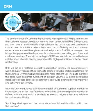 The core concept of Customer Relationship Management (CRM) is to maintain
the customer request, feedback to serve them better. With ERP's CRM product
you can have a healthy relationship between the customers and can have a
crystal clear interactions which improves the proﬁtability as the customer
expectations are met through a streamlined process. By CRM module you can
bridge the gap across the departments such as sales, marketing, purchase and
customer services. The main advantage of CRM module is to increase the team
collaboration which is directly proportional to high proﬁtability and better client
relationship.
CRM will act as a real time interactive application to know the customer's very
well & to mainlyfocus on theirwishes to create a valuable lifetime customers for
the business. By making business process more e cient CRM helps to increase
the sales with customer fulﬁlment at greater volumes. A single centralised
database to access across all departments to provide clearvisibilityto improvise
and satisfythe customers.
With the CRM module you can track the detail of customer, supplier in detail to
know about the issues theyfaced and formulate a complete repositorywith user
deﬁned information’s which is available as a record to ignore the same in future
forbusiness continuity.
“An integrated approach to cross departmental collaboration with User
Satisfaction”.
CRM
CRM
 