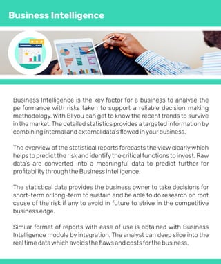 Business Intelligence is the key factor for a business to analyse the
performance with risks taken to support a reliable decision making
methodology. With BI you can get to know the recent trends to survive
inthe market.The detailed statistics provides atargeted information by
combining internal and external data’sﬂowed inyourbusiness.
The overview of the statistical reports forecasts the view clearly which
helpsto predictthe riskand identifythe criticalfunctionsto invest. Raw
data’s are converted into a meaningful data to predict further for
proﬁtabilitythroughthe Business Intelligence.
The statistical data provides the business owner to take decisions for
short-term or long-term to sustain and be able to do research on root
cause of the risk if any to avoid in future to strive in the competitive
business edge.
Similar format of reports with ease of use is obtained with Business
Intelligence module by integration. The analyst can deep slice into the
realtime datawhich avoidstheﬂaws and costsforthe business.
Business Intelligence
 