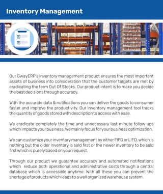 Our GwayERP's inventory management product ensures the most important
assets of business into consideration that the customer targets are met by
eradicating the term Out Of Stocks. Our product intent is to make you decide
the best decisionsthrough accuracy.
With the accurate data & notiﬁcations you can deliver the goods to consumer
faster and improve the productivity. Our Inventory management tool tracks
the quantityofgoods storedwith descriptionto accesswith ease.
We eradicate completely the time and unnecessary last minute follow ups
which impactsyourbusiness.We mainlyfocusforyourbusiness optimization.
We can customizeyourinventorymanagement byeitherFIFO orLIFO,which is
nothing but the older inventory is sold ﬁrst or the newer inventory to be sold
ﬁrstwhich is purelybased onyourrequest.
Through our product we guarantee accuracy and automated notiﬁcations
which reduce both operational and administrative costs through a central
database which is accessible anytime. With all these you can prevent the
shortage ofproductswhich leadsto awell organizedwarehouse system.
Inventory Management
 