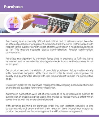 Purchasing is an extremely di cult and critical part of administration. We o er
an e cient purchase management moduletotrackthe itemsthat's stockedwith
respect to the suppliers and the cost of items with which it has been purchased
so far. This module supports stocks administration, Receipt conﬁrmation,
payment etc .
Purchase management is the main focus area in business to fulﬁl the items
requested and to re-order the shortage in stocks to assure the business is not
interrupted.
Our product records the details of complete purchase history systematically
with numerous suppliers. With these records the business can improve the
quality and quantify the stocks with less time and cost to meet the competitive
edge.
GwayERP improves the purchase management by keeping a concurrent checks
onthe stocks availableforinventoryreplenish.
Automated notiﬁcation with list of orders needs to be reﬁlled will be notiﬁed to
avoid stock shortage at earlier stage. This makes to reduce manual e ort which
savestime aswellthe errors can be ignored.
With advance planning on purchase order you can perform services to end
customers without delay and fulﬁl their needs on time through our integrated
product between Inventorymanagement and Purchase management.
Purchase
 
