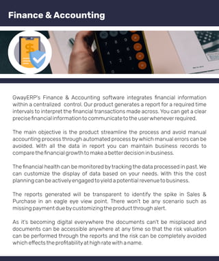GwayERP's Finance & Accounting software integrates ﬁnancial information
within a centralized control. Our product generates a report for a required time
intervals to interpret the ﬁnancial transactions made across. You can get a clear
preciseﬁnancial informationto communicatetothe userwheneverrequired.
The main objective is the product streamline the process and avoid manual
accounting process through automated process bywhich manual errors can be
avoided. With all the data in report you can maintain business records to
comparetheﬁnancial growthto make a betterdecision in business.
The ﬁnancial health can be monitored bytracking the data processed in past. We
can customize the display of data based on your needs. With this the cost
planning can be activelyengagedtoyield a potential revenueto business.
The reports generated will be transparent to identify the spike in Sales &
Purchase in an eagle eye view point. There won't be any scenario such as
missing payment due bycustomizingthe productthrough alert.
As it's becoming digital everywhere the documents can't be misplaced and
documents can be accessible anywhere at any time so that the risk valuation
can be performed through the reports and the risk can be completely avoided
which e ectsthe proﬁtabilityat high ratewith a name.
Finance & Accounting
 