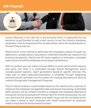 Human Resource is the vital role in any business which is responsible for any
decisions to get ﬁnalised to yield a best results. As per the industry standards
employees must be treated and the compensations are to be tracked based on
theworktheyput across.
Payroll which is the method to administer the employee’s salaries through tax
deductions, compensations calculations, retirement beneﬁts etc. based on the
business perspective. Payroll and HR works together to formulate a complete
salarystructurewiththe employee and employersatisfactions.
With our product you can reduce manual e orts to some extent which reduces
and saves your time. It is achievable through Payroll Management which
includes payroll registers, report generations based on speciﬁc intervals. The
major part of salary deduction/calculation is simpliﬁed through integrating
biometric/smart card data into the system for tracking attendance & security
violationthrough alert management ifrequired.
The Hr-Payroll module is customizable based on the needs by the customer to
improvise the employee management data and payroll processing. Automated
batch process will be initiated monthly to integrate the employee attendance
and payroll can be processed with ﬁnance team for further processing. You can
very well track the personal details and health issues can be monitored which
can make a record of each employee with health assessment as employee
health is importantforthe businessto sustain.
HR-Payroll
 