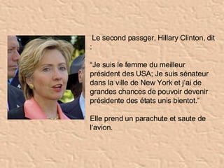   Le second passger, Hillary Clinton, dit :  “ Je suis le femme du meilleur président des USA; Je suis sénateur dans la ville de New York et j‘ai de grandes chances de pouvoir devenir présidente des états unis bientot.“ Elle prend un parachute et saute de l‘avion.  