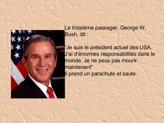 Le troisième passager, George W. Bush, dit :  “ Je suis le président actuel des USA. J‘ai d‘énormes responsabilités dans le monde. Je ne peux pas mourir maintenant“ Il prend un parachute et saute. 