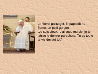   Le 4eme passager, le pape dit au 5eme, un petit garçon :  „ Je suis vieux.  J‘ai vecu ma vie, je te laisse le dernier parachute; Tu as toute ta vie devant toi."   