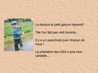 La dessus le petit garçon répondit :  “ Ne t‘en fait pas vieil homme... Il y a un parachute pour chacun de nous ! Le président des USA a pris mon cartable...   
