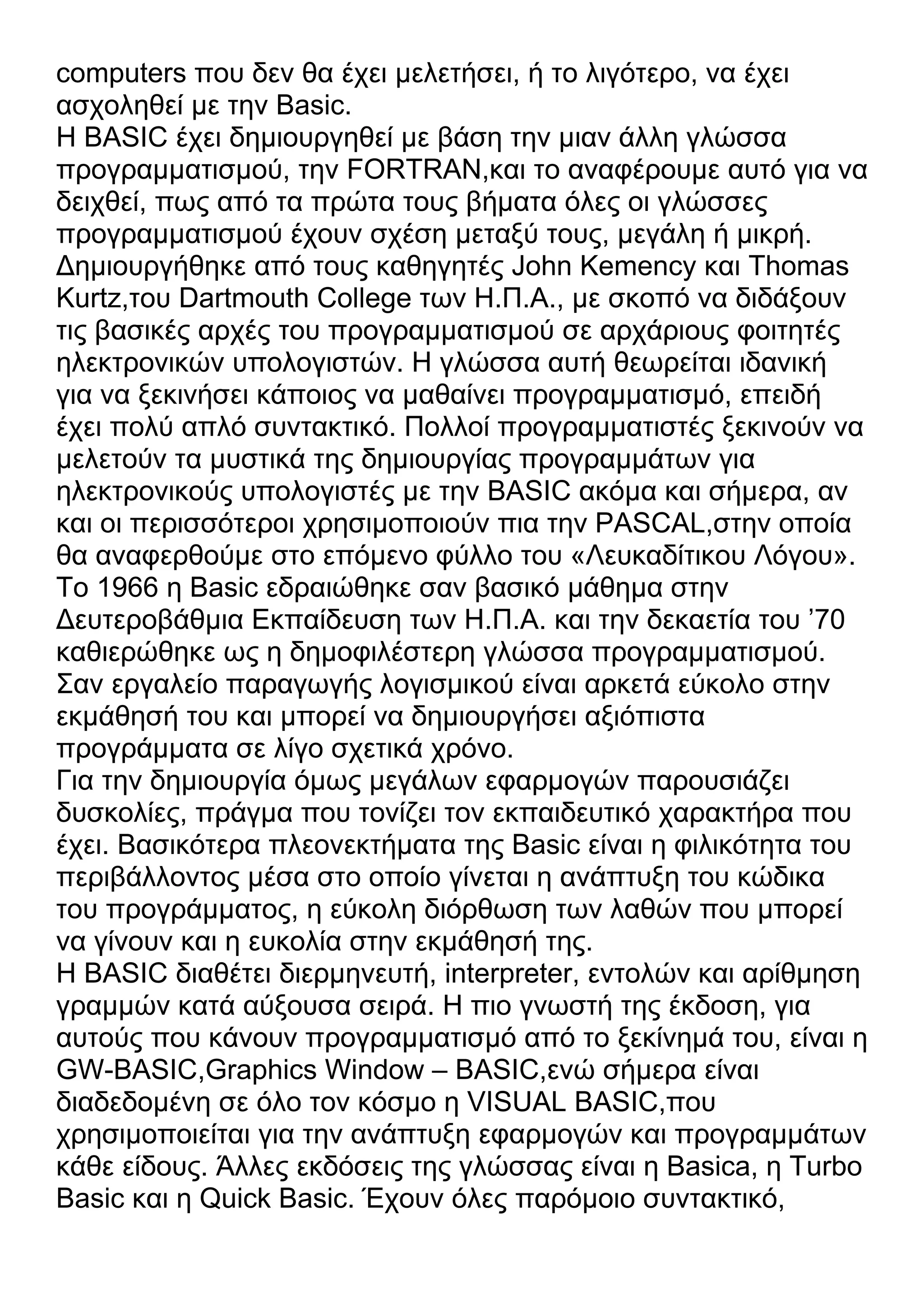 computers που δεν θα έχει μελετήσει, ή το λιγότερο, να έχει
ασχοληθεί με την Basic.
Η BASIC έχει δημιουργηθεί με βάση την μιαν άλλη γλώσσα
προγραμματισμού, την FORTRAN,και το αναφέρουμε αυτό για να
δειχθεί, πως από τα πρώτα τους βήματα όλες οι γλώσσες
προγραμματισμού έχουν σχέση μεταξύ τους, μεγάλη ή μικρή.
Δημιουργήθηκε από τους καθηγητές John Kemency και Thomas
Kurtz,του Dartmouth College των Η.Π.Α., με σκοπό να διδάξουν
τις βασικές αρχές του προγραμματισμού σε αρχάριους φοιτητές
ηλεκτρονικών υπολογιστών. Η γλώσσα αυτή θεωρείται ιδανική
για να ξεκινήσει κάποιος να μαθαίνει προγραμματισμό, επειδή
έχει πολύ απλό συντακτικό. Πολλοί προγραμματιστές ξεκινούν να
μελετούν τα μυστικά της δημιουργίας προγραμμάτων για
ηλεκτρονικούς υπολογιστές με την BASIC ακόμα και σήμερα, αν
και οι περισσότεροι χρησιμοποιούν πια την PASCAL,στην οποία
θα αναφερθούμε στο επόμενο φύλλο του «Λευκαδίτικου Λόγου».
Το 1966 η Basic εδραιώθηκε σαν βασικό μάθημα στην
Δευτεροβάθμια Εκπαίδευση των Η.Π.Α. και την δεκαετία του ’70
καθιερώθηκε ως η δημοφιλέστερη γλώσσα προγραμματισμού.
Σαν εργαλείο παραγωγής λογισμικού είναι αρκετά εύκολο στην
εκμάθησή του και μπορεί να δημιουργήσει αξιόπιστα
προγράμματα σε λίγο σχετικά χρόνο.
Για την δημιουργία όμως μεγάλων εφαρμογών παρουσιάζει
δυσκολίες, πράγμα που τονίζει τον εκπαιδευτικό χαρακτήρα που
έχει. Βασικότερα πλεονεκτήματα της Basic είναι η φιλικότητα του
περιβάλλοντος μέσα στο οποίο γίνεται η ανάπτυξη του κώδικα
του προγράμματος, η εύκολη διόρθωση των λαθών που μπορεί
να γίνουν και η ευκολία στην εκμάθησή της.
Η BASIC διαθέτει διερμηνευτή, interpreter, εντολών και αρίθμηση
γραμμών κατά αύξουσα σειρά. Η πιο γνωστή της έκδοση, για
αυτούς που κάνουν προγραμματισμό από το ξεκίνημά του, είναι η
GW-BASIC,Graphics Window – BASIC,ενώ σήμερα είναι
διαδεδομένη σε όλο τον κόσμο η VISUAL BASIC,που
χρησιμοποιείται για την ανάπτυξη εφαρμογών και προγραμμάτων
κάθε είδους. Άλλες εκδόσεις της γλώσσας είναι η Basica, η Turbo
Basic και η Quick Basic. Έχουν όλες παρόμοιο συντακτικό,
 