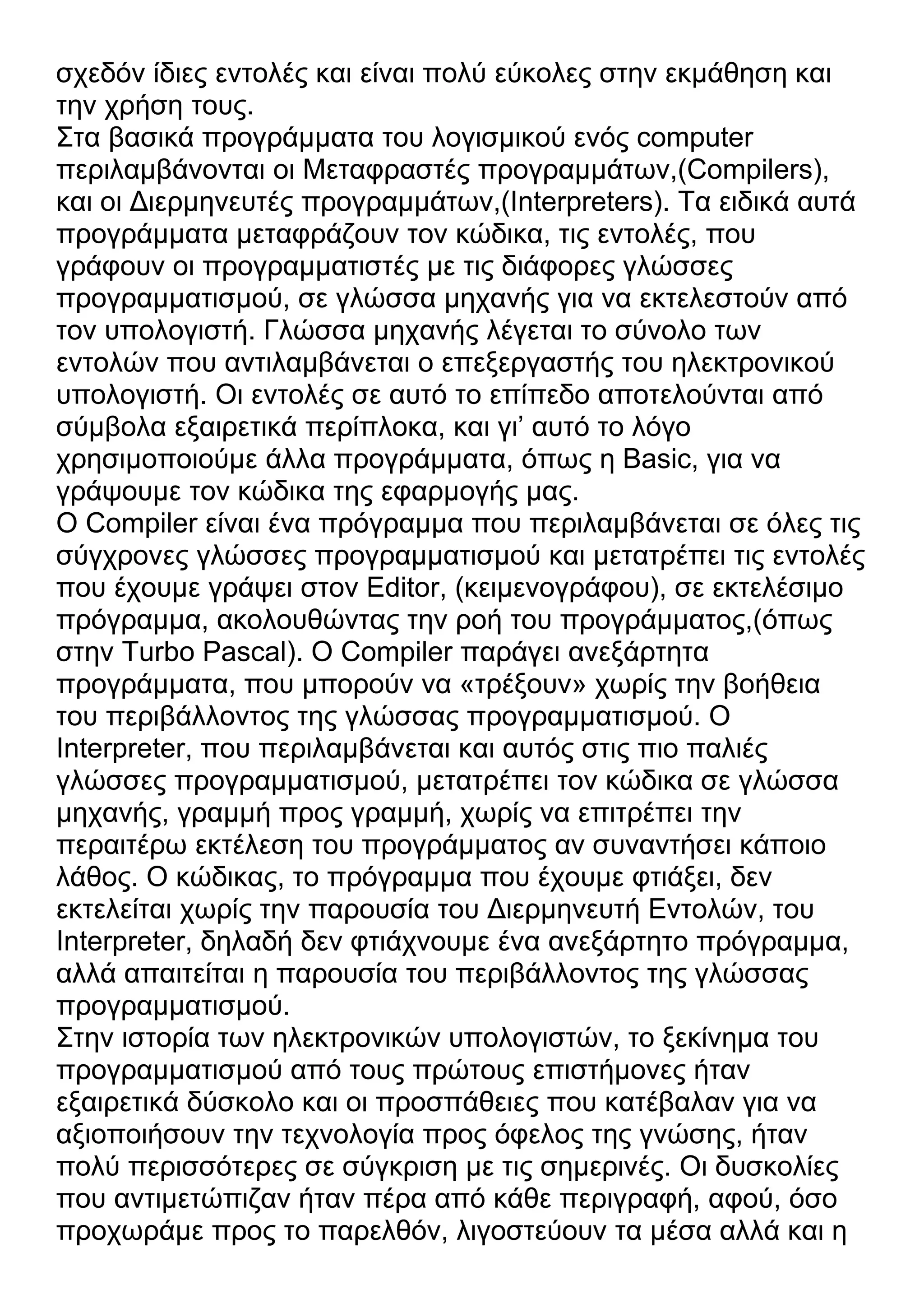σχεδόν ίδιες εντολές και είναι πολύ εύκολες στην εκμάθηση και
την χρήση τους.
Στα βασικά προγράμματα του λογισμικού ενός computer
περιλαμβάνονται οι Μεταφραστές προγραμμάτων,(Compilers),
και οι Διερμηνευτές προγραμμάτων,(Interpreters). Τα ειδικά αυτά
προγράμματα μεταφράζουν τον κώδικα, τις εντολές, που
γράφουν οι προγραμματιστές με τις διάφορες γλώσσες
προγραμματισμού, σε γλώσσα μηχανής για να εκτελεστούν από
τον υπολογιστή. Γλώσσα μηχανής λέγεται το σύνολο των
εντολών που αντιλαμβάνεται ο επεξεργαστής του ηλεκτρονικού
υπολογιστή. Οι εντολές σε αυτό το επίπεδο αποτελούνται από
σύμβολα εξαιρετικά περίπλοκα, και γι’ αυτό το λόγο
χρησιμοποιούμε άλλα προγράμματα, όπως η Basic, για να
γράψουμε τον κώδικα της εφαρμογής μας.
Ο Compiler είναι ένα πρόγραμμα που περιλαμβάνεται σε όλες τις
σύγχρονες γλώσσες προγραμματισμού και μετατρέπει τις εντολές
που έχουμε γράψει στον Editor, (κειμενογράφου), σε εκτελέσιμο
πρόγραμμα, ακολουθώντας την ροή του προγράμματος,(όπως
στην Turbo Pascal). Ο Compiler παράγει ανεξάρτητα
προγράμματα, που μπορούν να «τρέξουν» χωρίς την βοήθεια
του περιβάλλοντος της γλώσσας προγραμματισμού. Ο
Interpreter, που περιλαμβάνεται και αυτός στις πιο παλιές
γλώσσες προγραμματισμού, μετατρέπει τον κώδικα σε γλώσσα
μηχανής, γραμμή προς γραμμή, χωρίς να επιτρέπει την
περαιτέρω εκτέλεση του προγράμματος αν συναντήσει κάποιο
λάθος. Ο κώδικας, το πρόγραμμα που έχουμε φτιάξει, δεν
εκτελείται χωρίς την παρουσία του Διερμηνευτή Εντολών, του
Interpreter, δηλαδή δεν φτιάχνουμε ένα ανεξάρτητο πρόγραμμα,
αλλά απαιτείται η παρουσία του περιβάλλοντος της γλώσσας
προγραμματισμού.
Στην ιστορία των ηλεκτρονικών υπολογιστών, το ξεκίνημα του
προγραμματισμού από τους πρώτους επιστήμονες ήταν
εξαιρετικά δύσκολο και οι προσπάθειες που κατέβαλαν για να
αξιοποιήσουν την τεχνολογία προς όφελος της γνώσης, ήταν
πολύ περισσότερες σε σύγκριση με τις σημερινές. Οι δυσκολίες
που αντιμετώπιζαν ήταν πέρα από κάθε περιγραφή, αφού, όσο
προχωράμε προς το παρελθόν, λιγοστεύουν τα μέσα αλλά και η
 