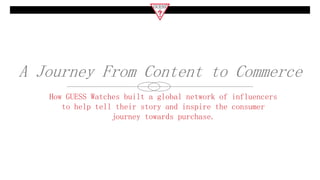 A Journey From Content to Commerce
How GUESS Watches built a global network of influencers
to help tell their story and inspire the consumer
journey towards purchase.
 