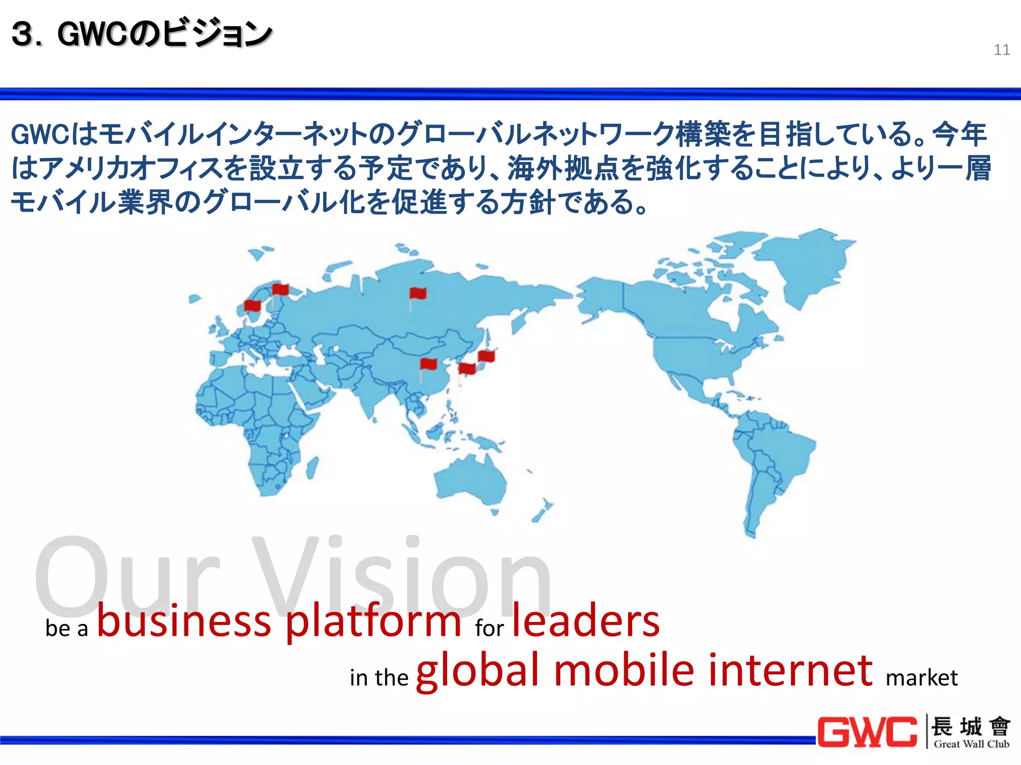 ３．GWCのビジョン                                                 11




GWCはモバイルインターネットのグローバルネットワーク構築を目指している。今年
はアメリカオフィスを設立する予定であり、海外拠点を強化することにより、より一層
モバイル業界のグローバル化を促進する方針である。




 be a   business platform for leaders
                    in the global mobile internet market
 