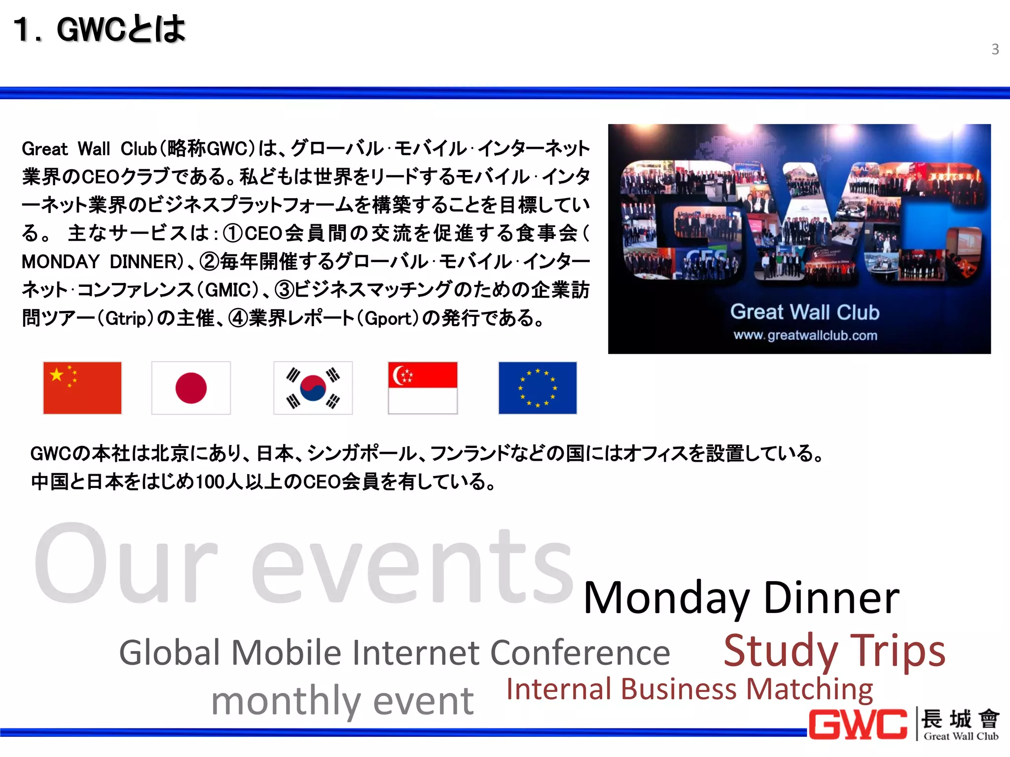１．GWCとは                                                         3




Great Wall Club（略称GWC）は、グローバル⋅モバイル⋅インターネット
業界のCEOクラブである。私どもは世界をリードするモバイル⋅インタ
ーネット業界のビジネスプラットフォームを構築することを目標してい
る 。 主なサ ービスは ：①CEO会員間の交流を 促進する食事会 （
MONDAY DINNER）、②毎年開催するグローバル⋅モバイル⋅インター
ネット⋅コンファレンス（GMIC）、③ビジネスマッチングのための企業訪
問ツアー（Gtrip）の主催、④業界レポート（Gport）の発行である。




GWCの本社は北京にあり、日本、シンガポール、フンランドなどの国にはオフィスを設置している。
中国と日本をはじめ100人以上のCEO会員を有している。




                                   Monday Dinner
       Global Mobile Internet Conference Study Trips
             monthly event         Internal Business Matching
 