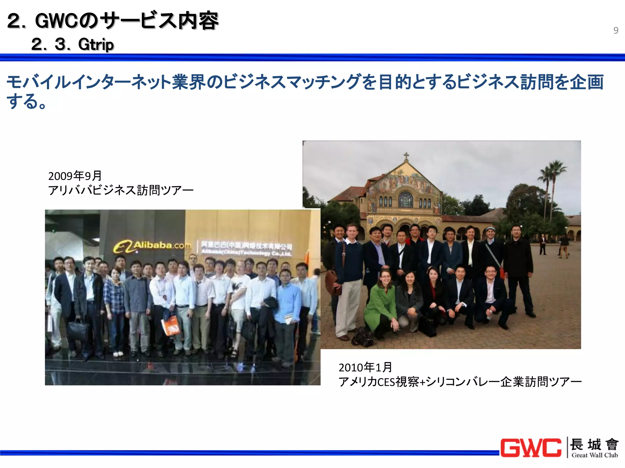 ２．GWCのサービス内容                                    9
 ２．３．Gｔrip

モバイルインターネット業界のビジネスマッチングを目的とするビジネス訪問を企画
する。



  2009年9月
  アリババビジネス訪問ツアー




                     2010年1月
                     アメリカCES視察+シリコンバレー企業訪問ツアー
 