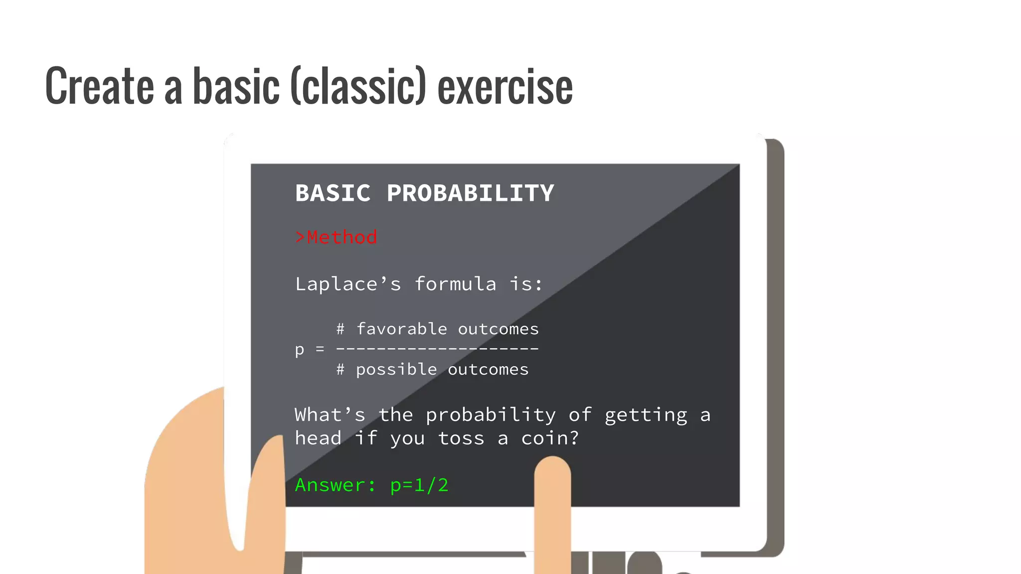 Create a basic (classic) exercise
CURRICULUM
MATHS
BASIC
PROBABILITY
BASIC PROBABILITY
>Method
Laplace’s formula is:
# favorable outcomes
p = --------------------
# possible outcomes
What’s the probability of getting a
head if you toss a coin?
Answer: p=1/2
 