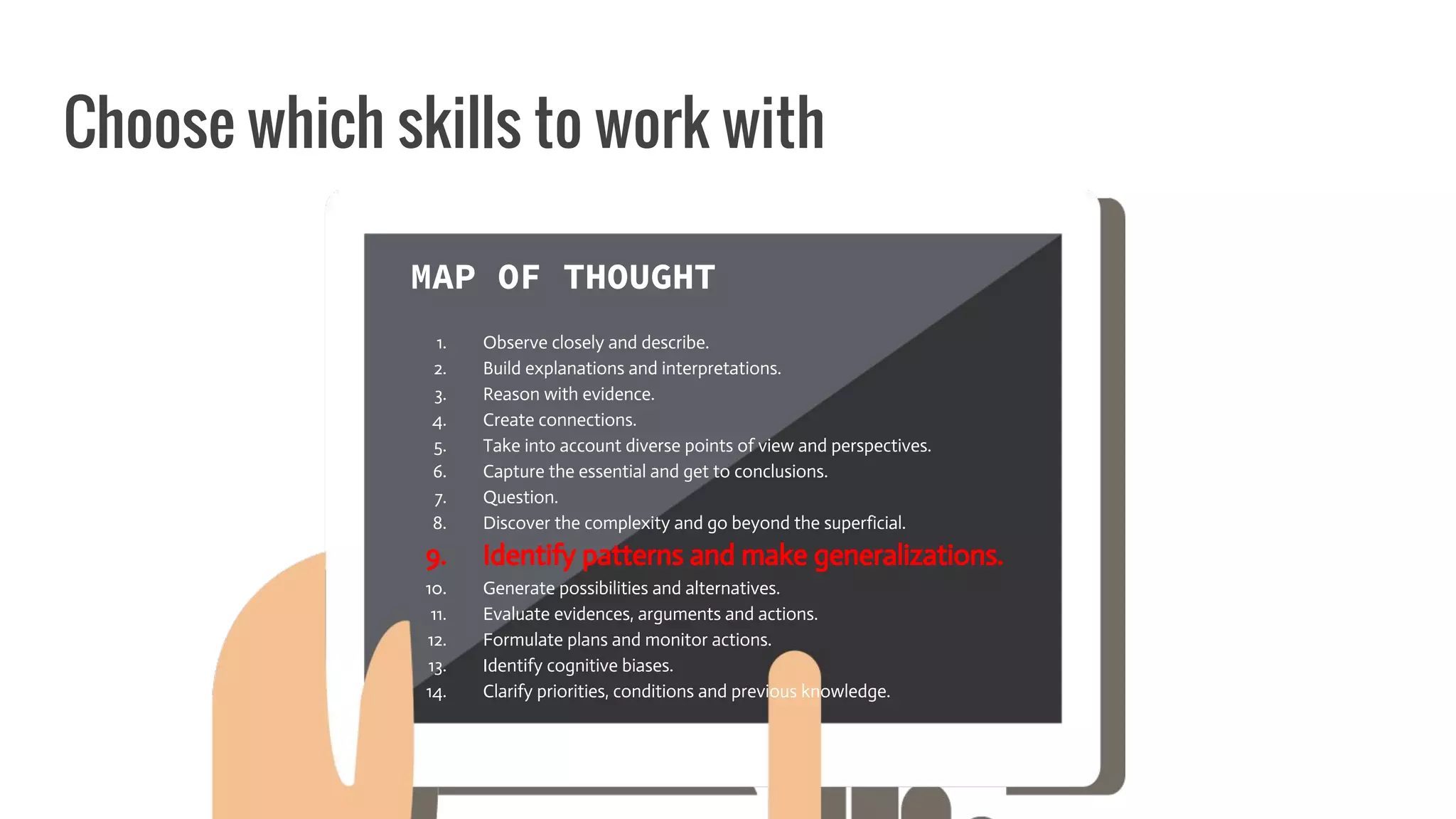 Choose which skills to work with
MAP OF THOUGHT
1. Observe closely and describe.
2. Build explanations and interpretations.
3. Reason with evidence.
4. Create connections.
5. Take into account diverse points of view and perspectives.
6. Capture the essential and get to conclusions.
7. Question.
8. Discover the complexity and go beyond the superficial.
9. Identify patterns and make generalizations.
10. Generate possibilities and alternatives.
11. Evaluate evidences, arguments and actions.
12. Formulate plans and monitor actions.
13. Identify cognitive biases.
14. Clarify priorities, conditions and previous knowledge.
 