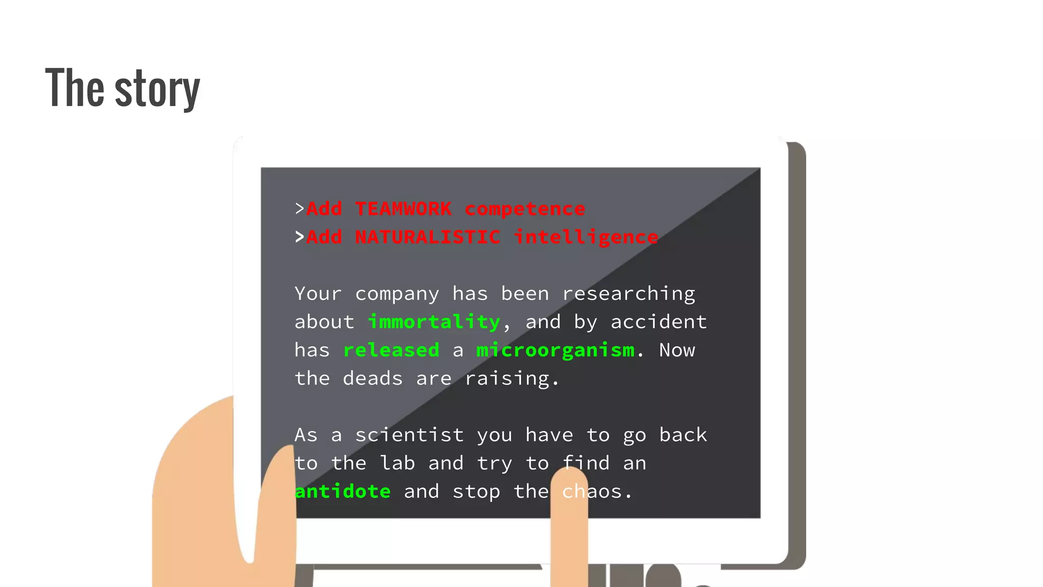 The story
>Add TEAMWORK competence
>Add NATURALISTIC intelligence
Your company has been researching
about immortality, and by accident
has released a microorganism. Now
the deads are raising.
As a scientist you have to go back
to the lab and try to find an
antidote and stop the chaos.
 