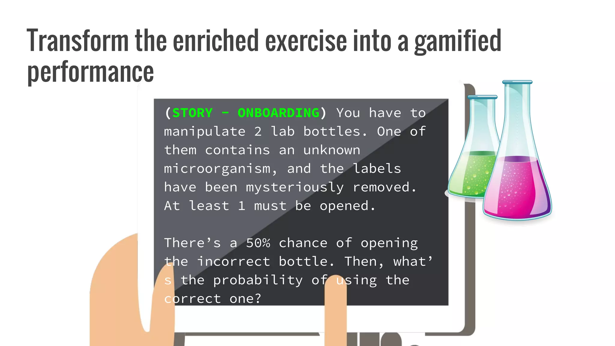 Transform the enriched exercise into a gamified
performance
(STORY - ONBOARDING) You have to
manipulate 2 lab bottles. One of
them contains an unknown
microorganism, and the labels
have been mysteriously removed.
At least 1 must be opened.
There’s a 50% chance of opening
the incorrect bottle. Then, what’
s the probability of using the
correct one?
 