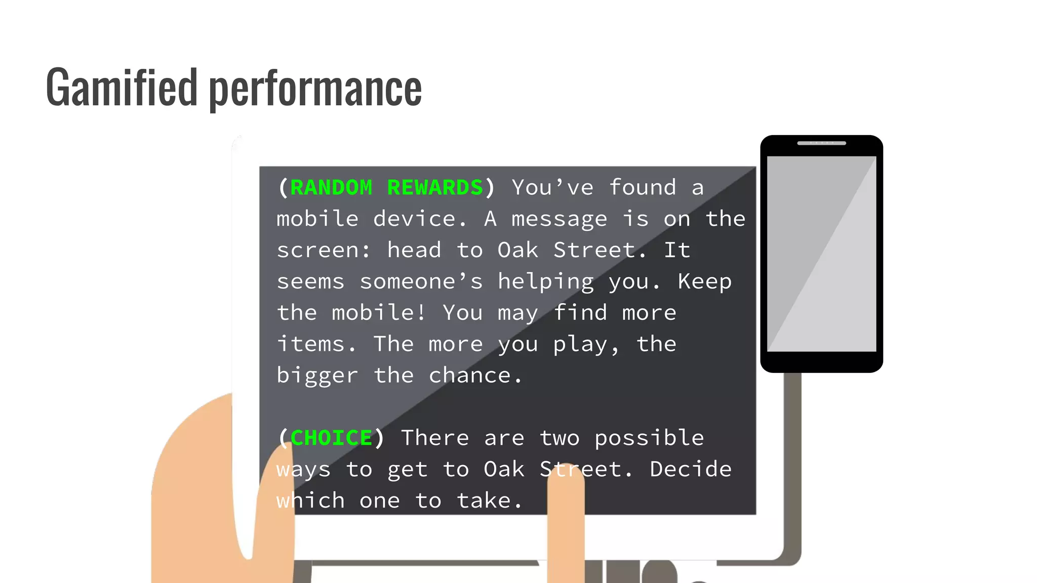 Gamified performance
(RANDOM REWARDS) You’ve found a
mobile device. A message is on the
screen: head to Oak Street. It
seems someone’s helping you. Keep
the mobile! You may find more
items. The more you play, the
bigger the chance.
(CHOICE) There are two possible
ways to get to Oak Street. Decide
which one to take.
 