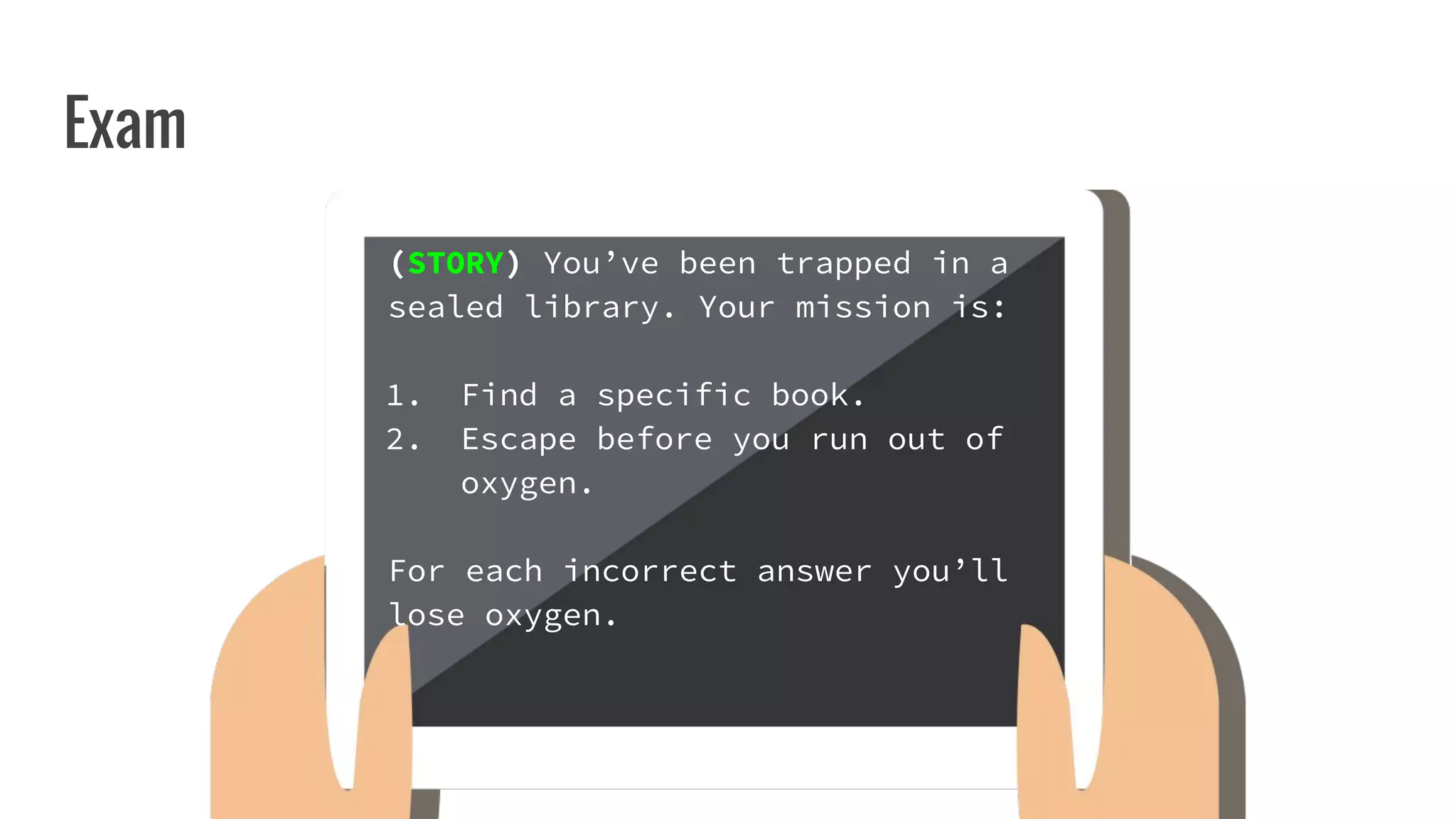 Exam
(STORY) You’ve been trapped in a
sealed library. Your mission is:
1. Find a specific book.
2. Escape before you run out of
oxygen.
For each incorrect answer you’ll
lose oxygen.
 
