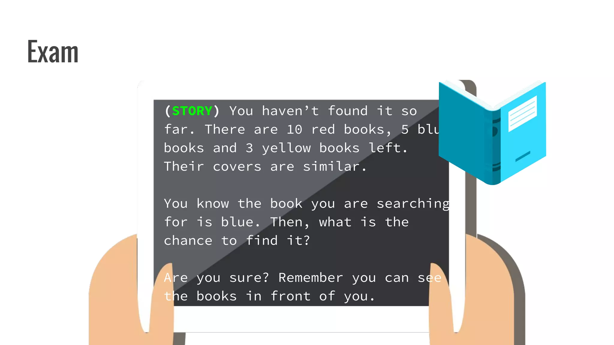 Exam
(STORY) You haven’t found it so
far. There are 10 red books, 5 blue
books and 3 yellow books left.
Their covers are similar.
You know the book you are searching
for is blue. Then, what is the
chance to find it?
Are you sure? Remember you can see
the books in front of you.
 