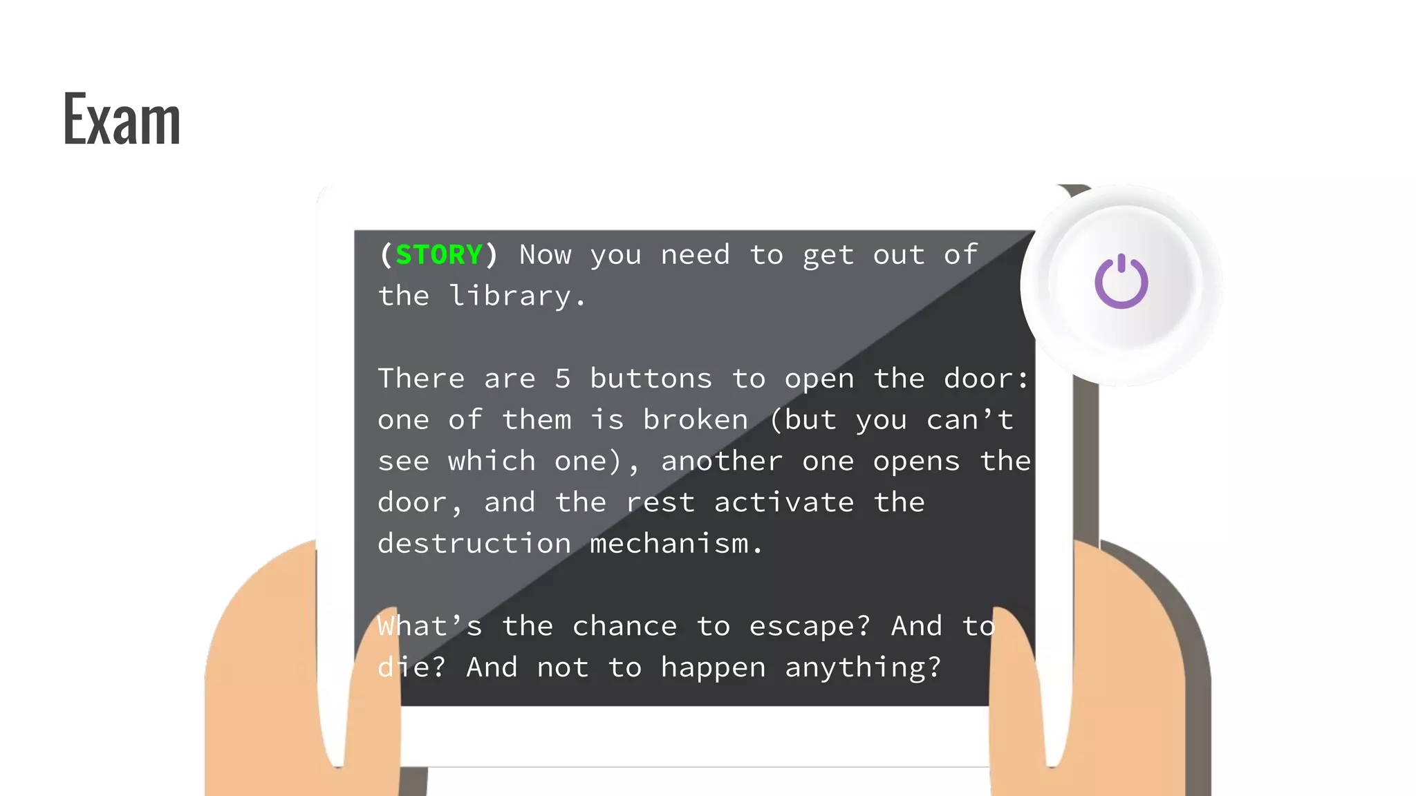 Exam
(STORY) Now you need to get out of
the library.
There are 5 buttons to open the door:
one of them is broken (but you can’t
see which one), another one opens the
door, and the rest activate the
destruction mechanism.
What’s the chance to escape? And to
die? And not to happen anything?
 