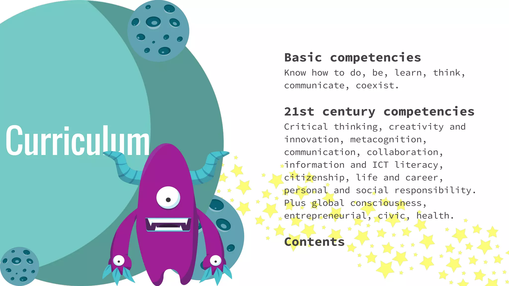 Basic competencies
Know how to do, be, learn, think,
communicate, coexist.
21st century competencies
Critical thinking, creativity and
innovation, metacognition,
communication, collaboration,
information and ICT literacy,
citizenship, life and career,
personal and social responsibility.
Plus global consciousness,
entrepreneurial, civic, health.
Contents
Curriculum
 
