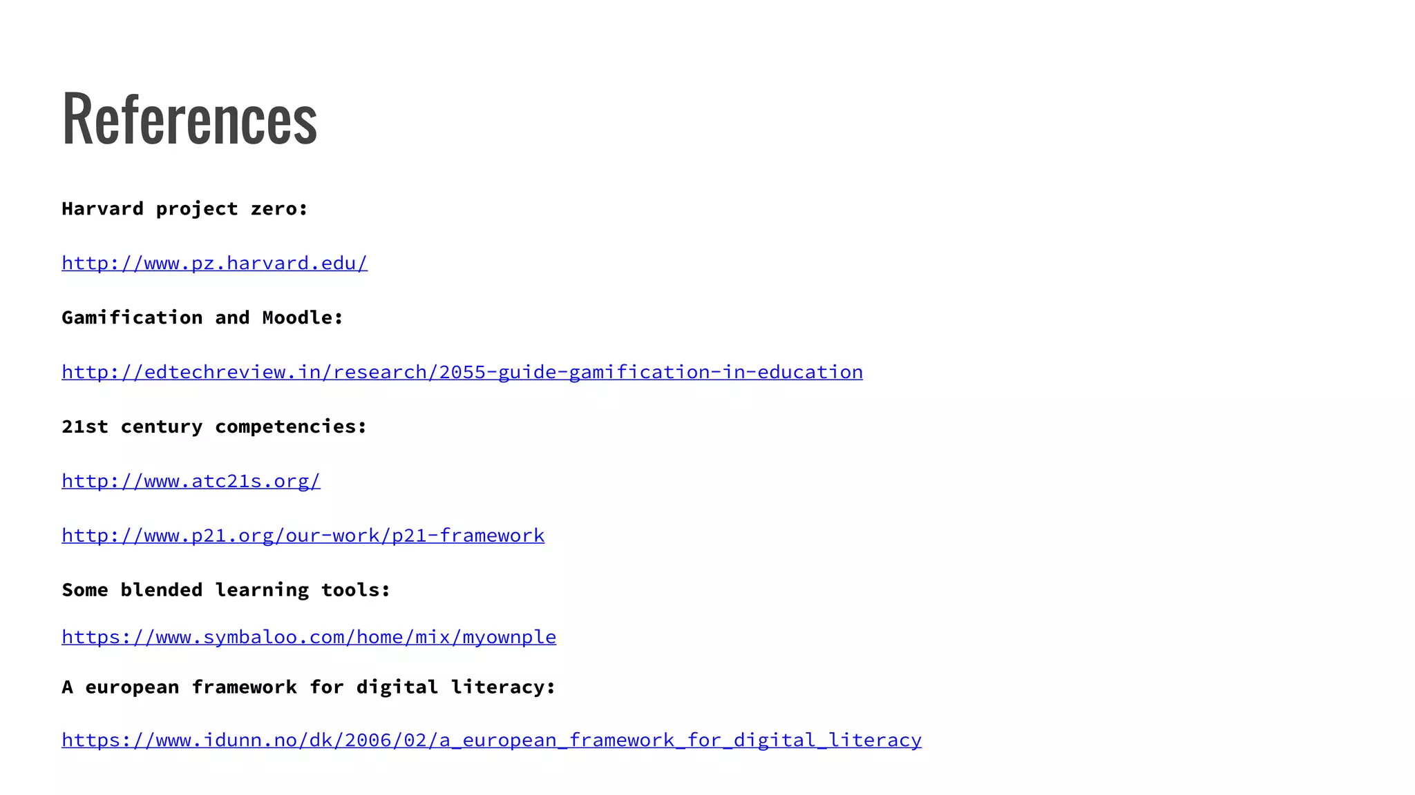 References
Harvard project zero:
http://www.pz.harvard.edu/
Gamification and Moodle:
http://edtechreview.in/research/2055-guide-gamification-in-education
21st century competencies:
http://www.atc21s.org/
http://www.p21.org/our-work/p21-framework
Some blended learning tools:
https://www.symbaloo.com/home/mix/myownple
A european framework for digital literacy:
https://www.idunn.no/dk/2006/02/a_european_framework_for_digital_literacy
 