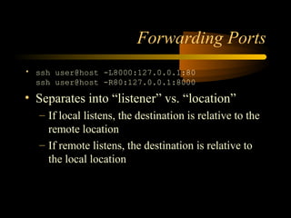 Forwarding Ports
• ssh user@host -L8000:127.0.0.1:80
ssh user@host -R80:127.0.0.1:8000
• Separates into “listener” vs. “location”
– If local listens, the destination is relative to the
remote location
– If remote listens, the destination is relative to
the local location
 