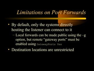 Limitations on Port Forwards
• By default, only the systems directly
hosting the listener can connect to it
– Local forwards can be made public using the –g
option, but remote “gateway ports” must be
enabled using GatewayPorts Yes
• Destination locations are unrestricted
 