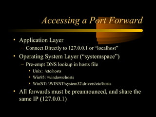 Accessing a Port Forward
• Application Layer
– Connect Directly to 127.0.0.1 or “localhost”
• Operating System Layer (“systemspace”)
– Pre-empt DNS lookup in hosts file
• Unix: /etc/hosts
• Win95: windowshosts
• WinNT: WINNTsystem32driversetchosts
• All forwards must be preannounced, and share the
same IP (127.0.0.1)
 