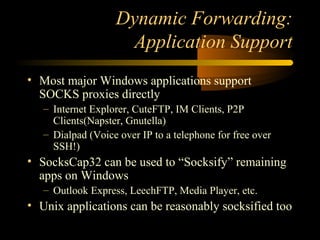Dynamic Forwarding:
Application Support
• Most major Windows applications support
SOCKS proxies directly
– Internet Explorer, CuteFTP, IM Clients, P2P
Clients(Napster, Gnutella)
– Dialpad (Voice over IP to a telephone for free over
SSH!)
• SocksCap32 can be used to “Socksify” remaining
apps on Windows
– Outlook Express, LeechFTP, Media Player, etc.
• Unix applications can be reasonably socksified too
 