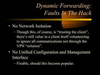 Dynamic Forwarding:
Faults In The Hack
• No Network Isolation
– Though this, of course, is “trusting the client”,
there’s still value in a client itself volunteering
to ignore all communications not through the
VPN “solution”.
• No Unified Configuration and Management
Interface
– Fixable, should this become popular.
 
