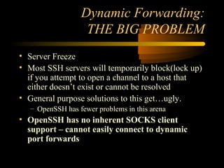 Dynamic Forwarding:
THE BIG PROBLEM
• Server Freeze
• Most SSH servers will temporarily block(lock up)
if you attempt to open a channel to a host that
either doesn’t exist or cannot be resolved
• General purpose solutions to this get…ugly.
– OpenSSH has fewer problems in this arena
• OpenSSH has no inherent SOCKS client
support – cannot easily connect to dynamic
port forwards
 