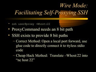 Wire Mode:
Facilitating Self-Proxying SSH
• ssh user@proxy -Whost:22
• ProxyCommand needs an 8 bit path
• SSH exists to provide 8 bit paths
– Correct Method: Open a local port forward, use
glue code to directly connect it to ttyless stdio
code
– Cheap Hack Method: Translate –Whost:22 into
“nc host 22”
 