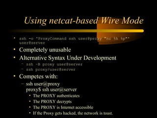 Using netcat-based Wire Mode
• ssh -o 'ProxyCommand ssh user@proxy "nc %h %p"'
user@server
• Completely unusable
• Alternative Syntax Under Development
– ssh –B proxy user@server
– ssh proxy/user@server
• Competes with:
– ssh user@proxy
proxy$ ssh user@server
• The PROXY authenticates
• The PROXY decrypts
• The PROXY is Internet accessible
• If the Proxy gets hacked, the network is toast.
 