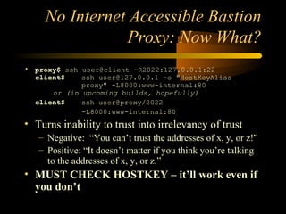 No Internet Accessible Bastion
Proxy: Now What?
• proxy$ ssh user@client -R2022:127.0.0.1:22
client$ ssh user@127.0.0.1 -o "HostKeyAlias
proxy" -L8000:www-internal:80
or (in upcoming builds, hopefully)
client$ ssh user@proxy/2022
-L8000:www-internal:80
• Turns inability to trust into irrelevancy of trust
– Negative: “You can’t trust the addresses of x, y, or z!”
– Positive: “It doesn’t matter if you think you’re talking
to the addresses of x, y, or z.”
• MUST CHECK HOSTKEY – it’ll work even if
you don’t
 