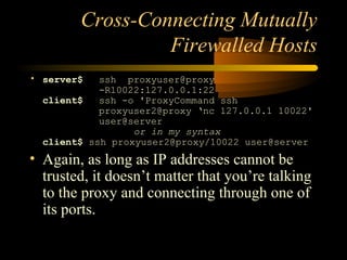 Cross-Connecting Mutually
Firewalled Hosts
• server$ ssh proxyuser@proxy
-R10022:127.0.0.1:22
client$ ssh -o 'ProxyCommand ssh
proxyuser2@proxy ‘nc 127.0.0.1 10022'
user@server
or in my syntax
client$ ssh proxyuser2@proxy/10022 user@server
• Again, as long as IP addresses cannot be
trusted, it doesn’t matter that you’re talking
to the proxy and connecting through one of
its ports.
 