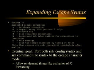 Expanding Escape Syntax
• noname# ~?
Supported escape sequences:
~. - terminate connection
~R - Request rekey (SSH protocol 2 only)
~^Z - suspend ssh
~# - list forwarded connections
~& - background ssh (when waiting for connections to
terminate)
~? - this message
~~ - send the escape character by typing it twice
(Note that escapes are only recognized immediately after
newline.)
• Eventual goal: Port both ssh_config syntax and
ssh command line syntax to the escape character
mode
– Allow on-demand things like activation of X
forwarding
 