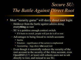 Secure SU:
The Battle Against Direct Root
• Most “security gurus” will decry direct root login
– Holdover from the battle against admins doing
everything as root
– SU is a painless enough context switch
• If it hurts to switch, people will just do it all as root
– Advantages to being forced to switch accounts
• Inertia
• Emotion – significance of the action is emphasized
• Accounting – logs show who used root
– Even though it essentially reduces the security of the
root account to the security of the Alice account, even
OpenBSD (2.7, at least) still exhorts users not to ssh
directly to root, and instead to use SU.
 