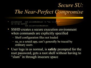 Secure SU:
The Near-Perfect Compromise
• alicehost$ ssh alice@bobhost -t “su –l root”
or in my syntax
ssh alice+root@bobhost
• SSHD creates a secure execution environment
when commands are explicitly specified
– Shell configuration files not loaded
– su, as a setuid app, can’t generally be traced by
ordinary users
• User logs in as normal, is safely prompted for the
root password, gets a root shell without having to
“slum” in through insecure space
 